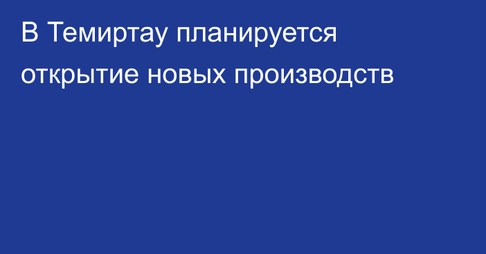 В Темиртау планируется открытие новых производств