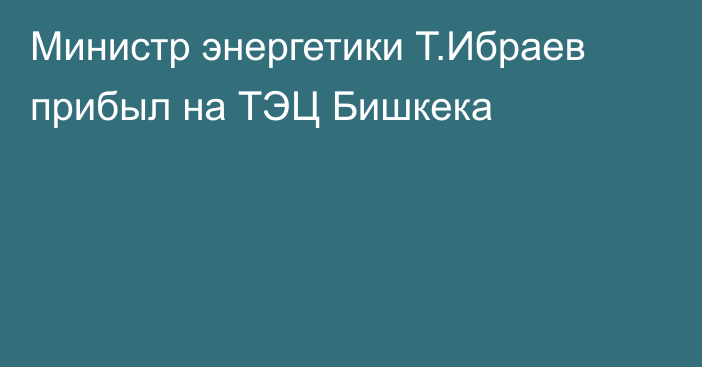 Министр энергетики Т.Ибраев прибыл на ТЭЦ Бишкека