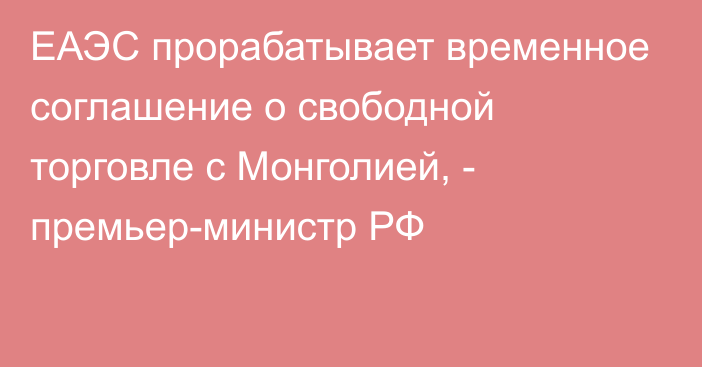 ЕАЭС прорабатывает временное соглашение о свободной торговле с Монголией, - премьер-министр РФ