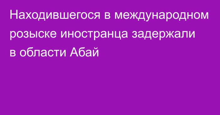 Находившегося в международном розыске иностранца задержали в области Абай