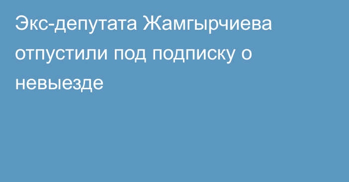 Экс-депутата Жамгырчиева отпустили под подписку о невыезде