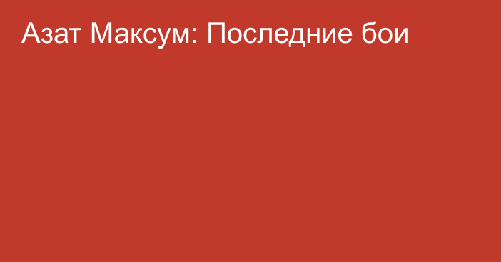 Азат Максум: Последние бои