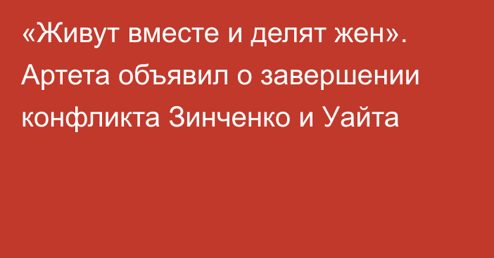 «Живут вместе и делят жен». Артета объявил о завершении конфликта Зинченко и Уайта