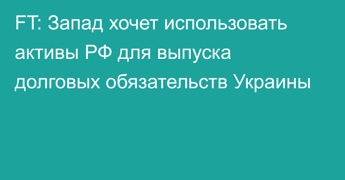 FT: Запад хочет использовать активы РФ для выпуска долговых обязательств Украины