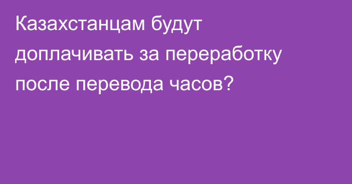 Казахстанцам будут доплачивать за переработку после перевода часов?