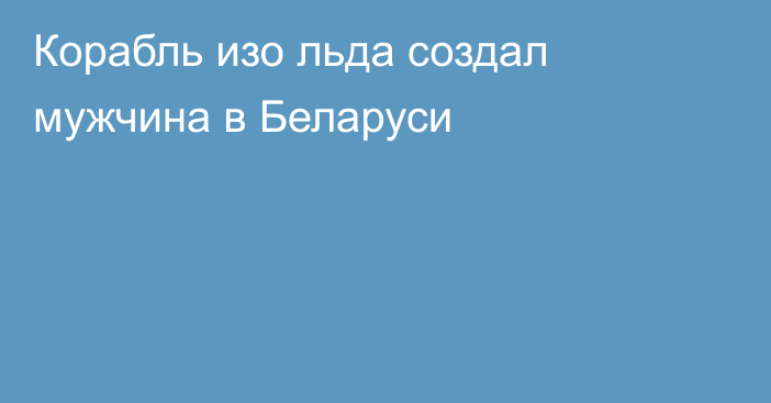 Корабль изо льда создал мужчина в Беларуси