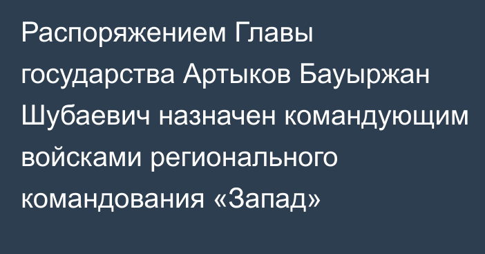 Распоряжением Главы государства Артыков Бауыржан Шубаевич назначен командующим войсками регионального командования «Запад»