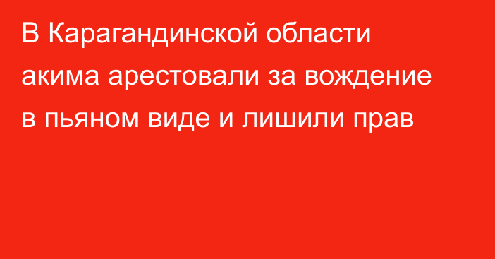 В Карагандинской области акима арестовали за вождение в пьяном виде и лишили прав