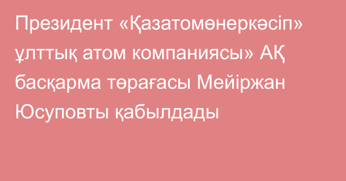 Президент «Қазатомөнеркәсіп» ұлттық атом компаниясы» АҚ басқарма төрағасы Мейіржан Юсуповты қабылдады