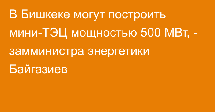 В Бишкеке могут построить мини-ТЭЦ мощностью 500 МВт, - замминистра энергетики Байгазиев