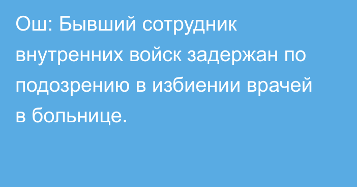 Ош: Бывший сотрудник внутренних войск задержан по подозрению в избиении врачей в больнице.