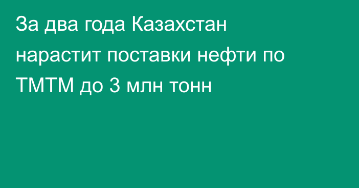 За два года Казахстан нарастит поставки нефти по ТМТМ до 3 млн тонн