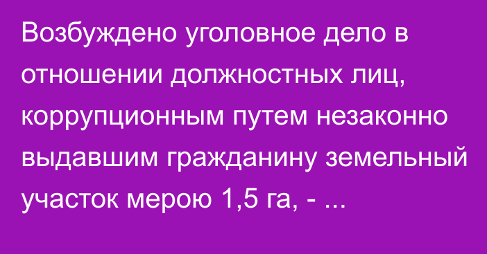 Возбуждено уголовное дело в отношении должностных лиц, коррупционным путем незаконно выдавшим гражданину земельный участок мерою 1,5 га, - Генпрокуратура