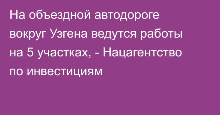 На объездной автодороге вокруг Узгена ведутся работы на 5 участках, - Нацагентство по инвестициям