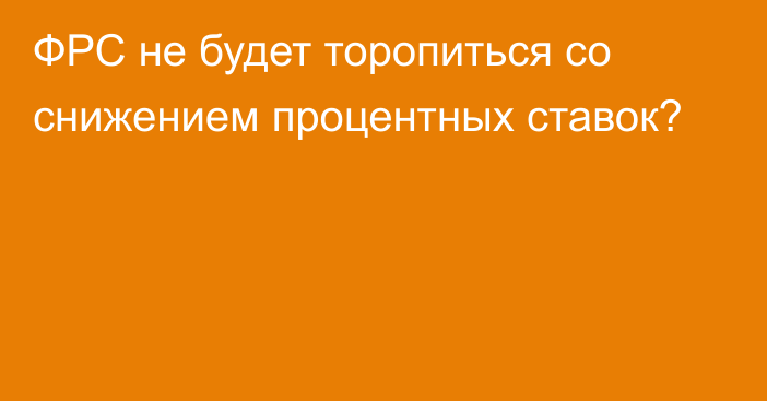 ФРС не будет торопиться со снижением процентных ставок?