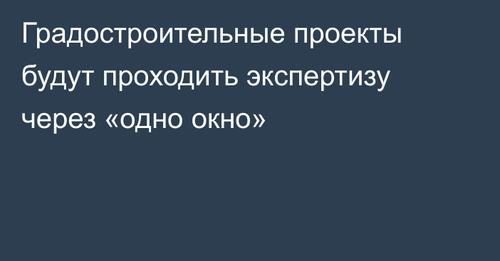 Градостроительные проекты будут проходить экспертизу через «одно окно»