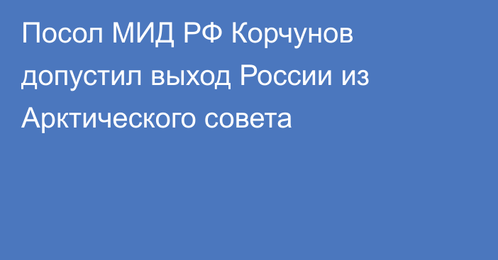 Посол МИД РФ Корчунов допустил выход России из Арктического совета