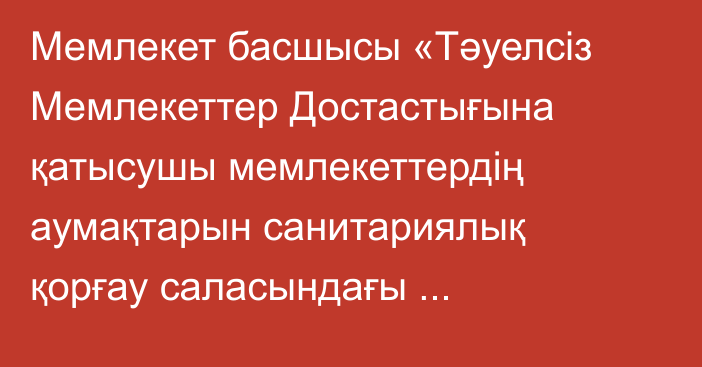 Мемлекет басшысы «Тәуелсіз Мемлекеттер Достастығына қатысушы мемлекеттердің аумақтарын санитариялық қорғау саласындағы ынтымақтастық туралы келісімді ратификациялау туралы» Қазақстан Республикасының Заңына қол қойды