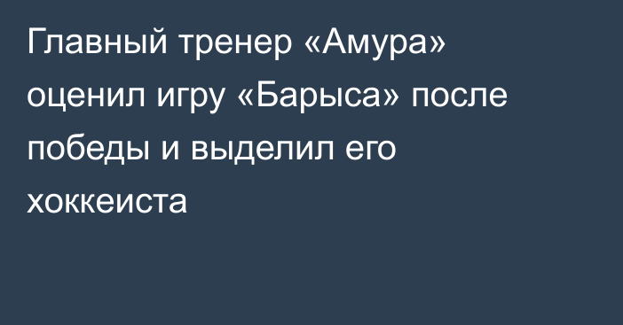 Главный тренер «Амура» оценил игру «Барыса» после победы и выделил его хоккеиста