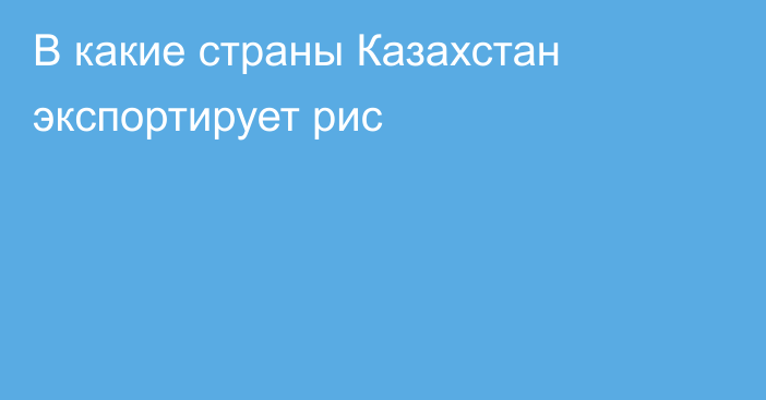 В какие страны  Казахстан экспортирует рис