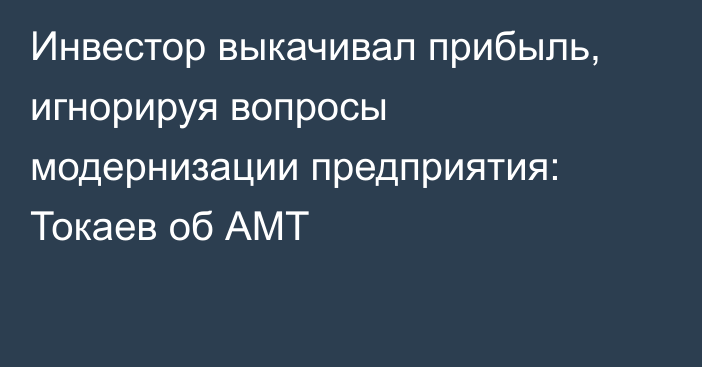 Инвестор выкачивал прибыль, игнорируя вопросы модернизации предприятия: Токаев об АМТ