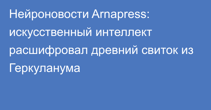 Нейроновости Arnapress: искусственный интеллект расшифровал древний свиток из Геркуланума