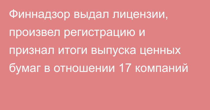 Финнадзор выдал лицензии, произвел регистрацию и признал итоги выпуска ценных бумаг в отношении 17 компаний