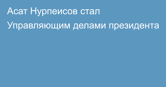 Асат Нурпеисов стал Управляющим делами президента