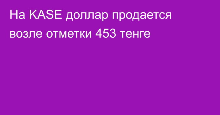 На KASE  доллар продается возле отметки 453 тенге