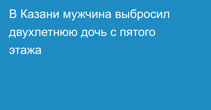 В Казани мужчина выбросил двухлетнюю дочь с пятого этажа