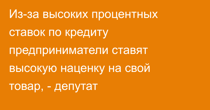 Из-за высоких процентных ставок по кредиту предприниматели ставят высокую наценку на свой товар, - депутат