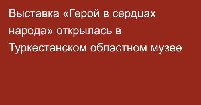 Выставка «Герой в сердцах народа» открылась в Туркестанском областном музее