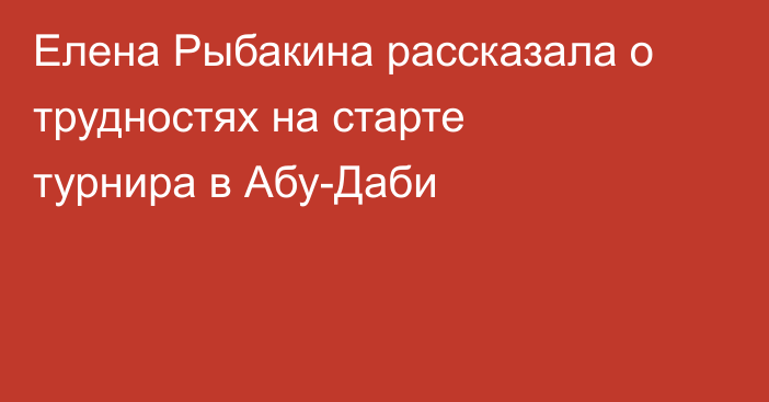 Елена Рыбакина рассказала о трудностях на старте турнира в Абу-Даби