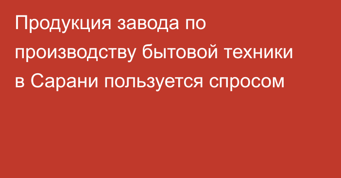 Продукция завода по производству бытовой техники в Сарани пользуется спросом