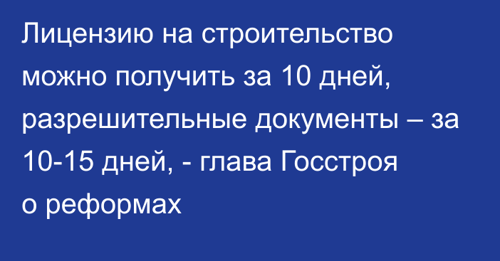 Лицензию на строительство можно получить за 10 дней, разрешительные документы – за 10-15 дней, - глава Госстроя о реформах