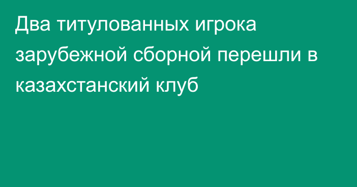 Два титулованных игрока зарубежной сборной перешли в казахстанский клуб