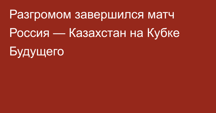 Разгромом завершился матч Россия — Казахстан на Кубке Будущего