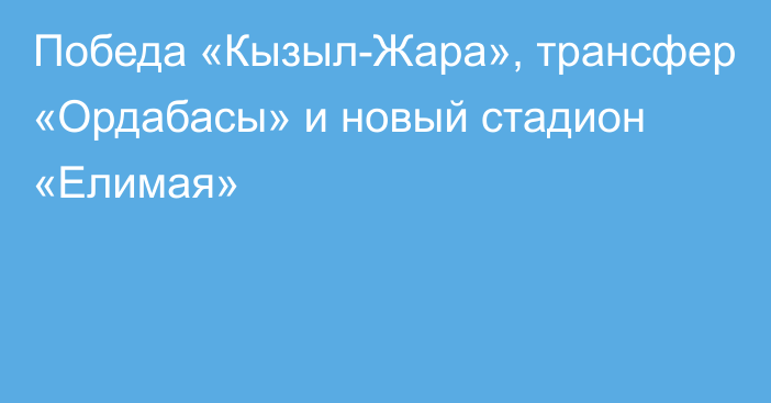 Победа «Кызыл-Жара», трансфер «Ордабасы» и новый стадион «Елимая»