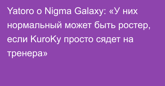 Yatoro о Nigma Galaxy: «У них нормальный может быть ростер, если KuroKy просто сядет на тренера»