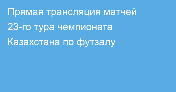 Прямая трансляция матчей 23-го тура чемпионата Казахстана по футзалу