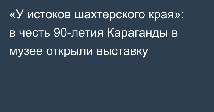 «У истоков шахтерского края»: в честь 90-летия Караганды в музее открыли выставку