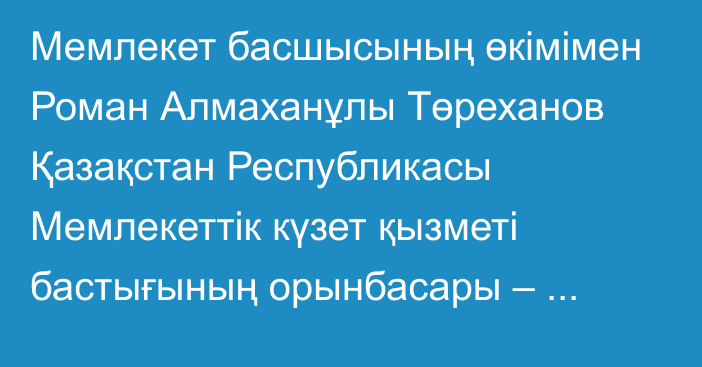 Мемлекет басшысының өкімімен Роман Алмаханұлы Төреханов Қазақстан Республикасы Мемлекеттік күзет қызметі бастығының орынбасары – Қазақстан Республикасы Президентінің Күзет қызметінің бастығы лауазымына тағайындалды