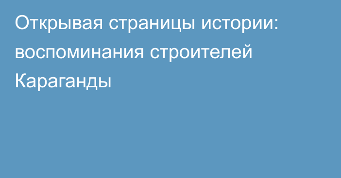 Открывая страницы истории: воспоминания строителей Караганды