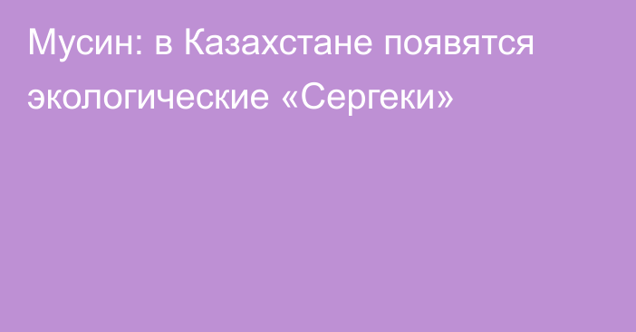 Мусин: в Казахстане появятся экологические «Сергеки»