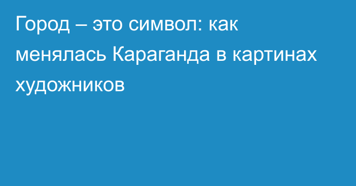 Город – это символ: как менялась Караганда в картинах художников