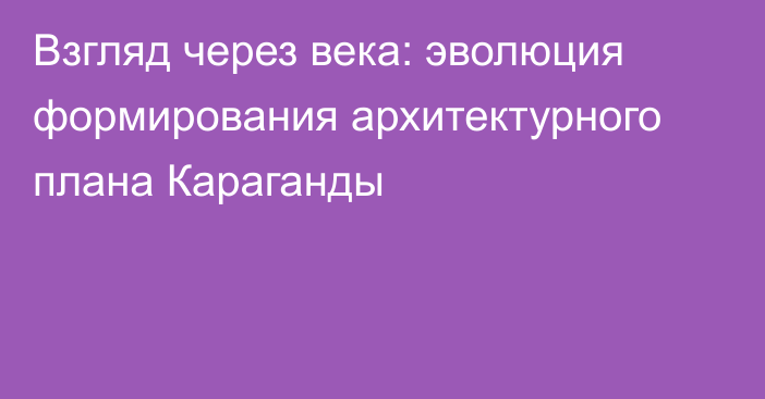 Взгляд через века: эволюция формирования архитектурного плана Караганды