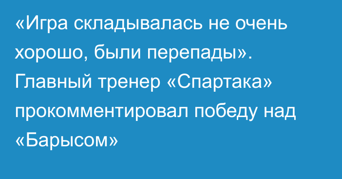 «Игра складывалась не очень хорошо, были перепады». Главный тренер «Спартака» прокомментировал победу над «Барысом»