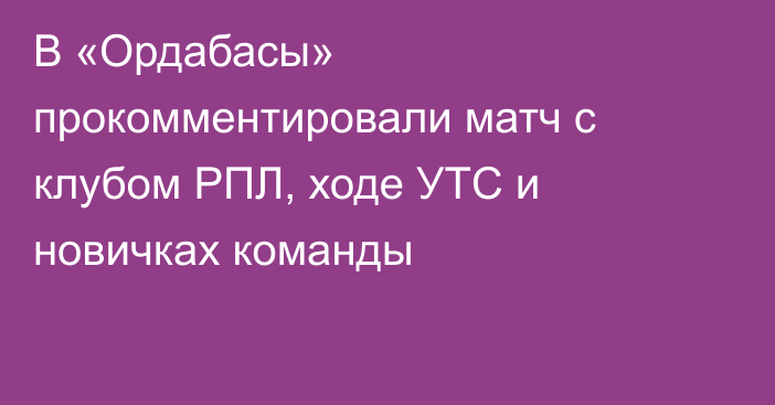 В «Ордабасы» прокомментировали матч с клубом РПЛ, ходе УТС и новичках команды