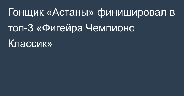 Гонщик «Астаны» финишировал в топ-3 «Фигейра Чемпионс Классик»