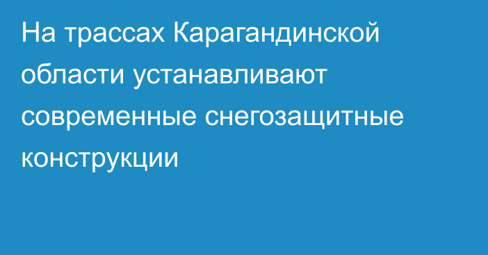 На трассах Карагандинской области устанавливают современные снегозащитные конструкции